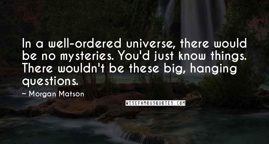 Morgan Matson Quotes: In a well-ordered universe, there would be no mysteries. You'd just know things. There wouldn't be these big, hanging questions.