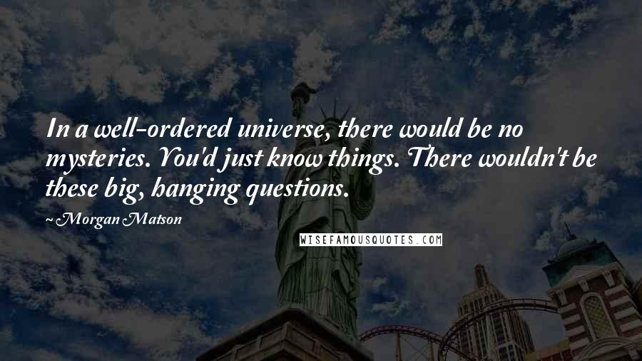 Morgan Matson Quotes: In a well-ordered universe, there would be no mysteries. You'd just know things. There wouldn't be these big, hanging questions.