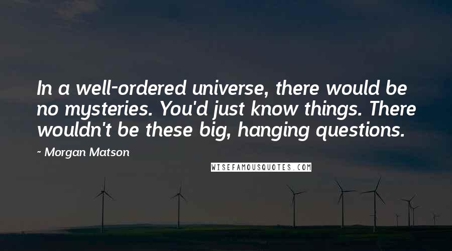 Morgan Matson Quotes: In a well-ordered universe, there would be no mysteries. You'd just know things. There wouldn't be these big, hanging questions.