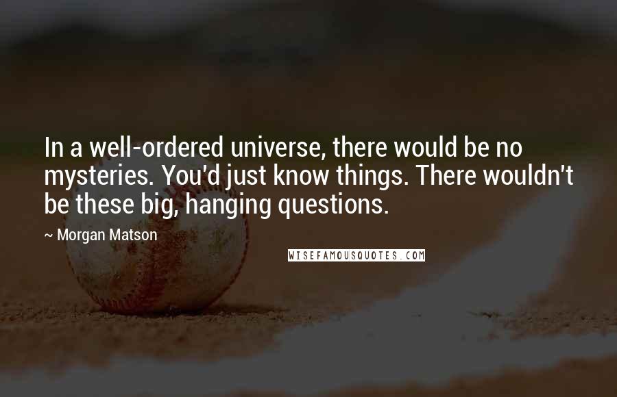 Morgan Matson Quotes: In a well-ordered universe, there would be no mysteries. You'd just know things. There wouldn't be these big, hanging questions.