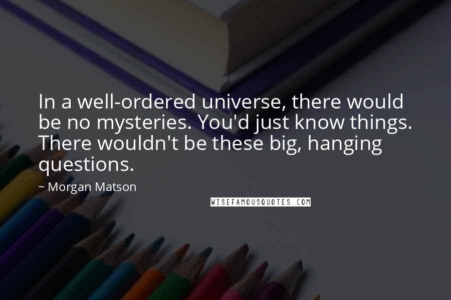 Morgan Matson Quotes: In a well-ordered universe, there would be no mysteries. You'd just know things. There wouldn't be these big, hanging questions.