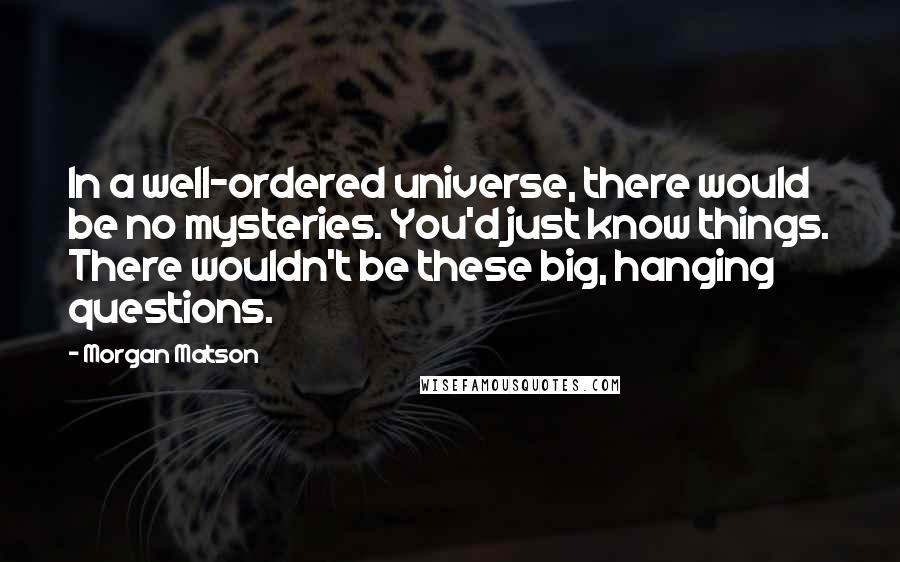 Morgan Matson Quotes: In a well-ordered universe, there would be no mysteries. You'd just know things. There wouldn't be these big, hanging questions.