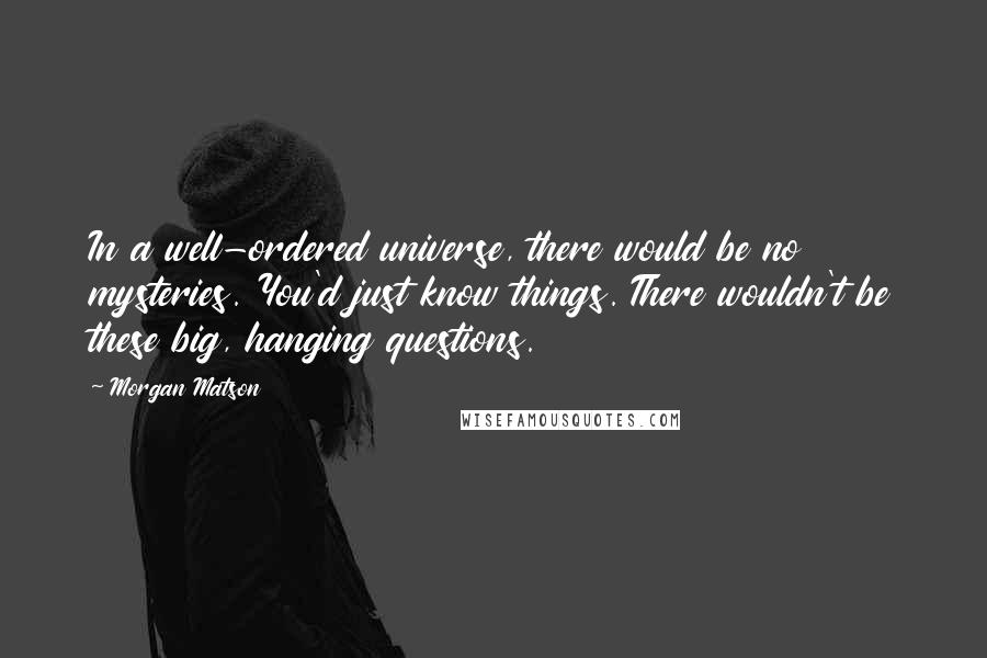 Morgan Matson Quotes: In a well-ordered universe, there would be no mysteries. You'd just know things. There wouldn't be these big, hanging questions.