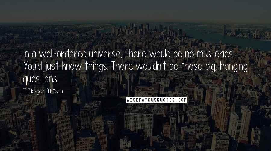 Morgan Matson Quotes: In a well-ordered universe, there would be no mysteries. You'd just know things. There wouldn't be these big, hanging questions.