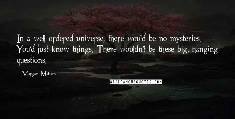 Morgan Matson Quotes: In a well-ordered universe, there would be no mysteries. You'd just know things. There wouldn't be these big, hanging questions.