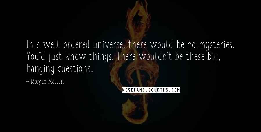 Morgan Matson Quotes: In a well-ordered universe, there would be no mysteries. You'd just know things. There wouldn't be these big, hanging questions.