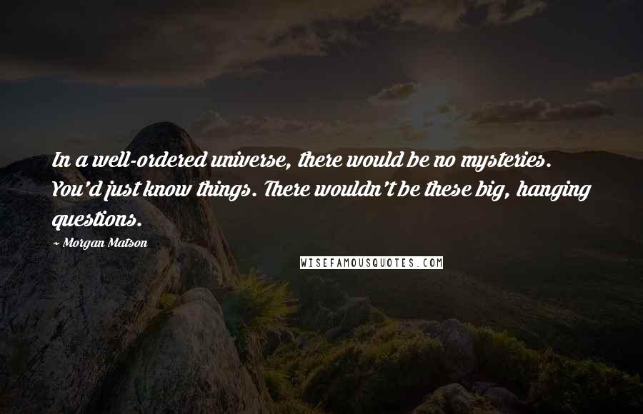 Morgan Matson Quotes: In a well-ordered universe, there would be no mysteries. You'd just know things. There wouldn't be these big, hanging questions.