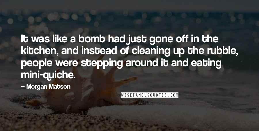 Morgan Matson Quotes: It was like a bomb had just gone off in the kitchen, and instead of cleaning up the rubble, people were stepping around it and eating mini-quiche.