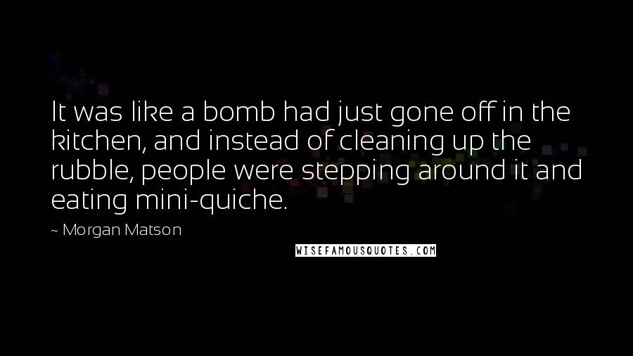 Morgan Matson Quotes: It was like a bomb had just gone off in the kitchen, and instead of cleaning up the rubble, people were stepping around it and eating mini-quiche.