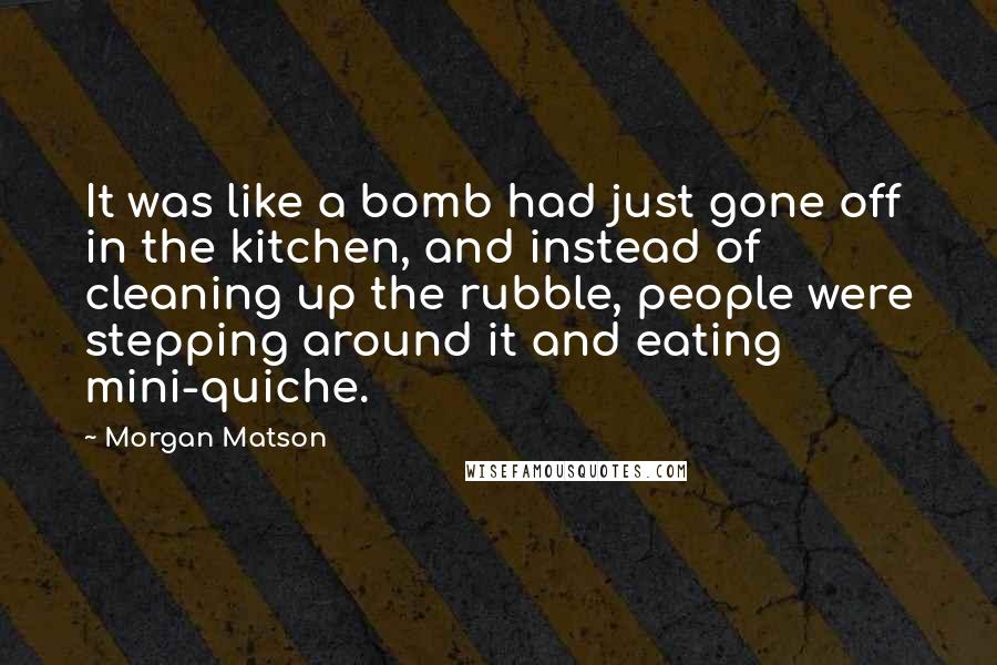 Morgan Matson Quotes: It was like a bomb had just gone off in the kitchen, and instead of cleaning up the rubble, people were stepping around it and eating mini-quiche.