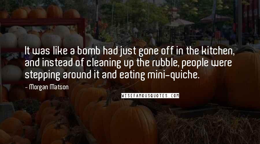 Morgan Matson Quotes: It was like a bomb had just gone off in the kitchen, and instead of cleaning up the rubble, people were stepping around it and eating mini-quiche.