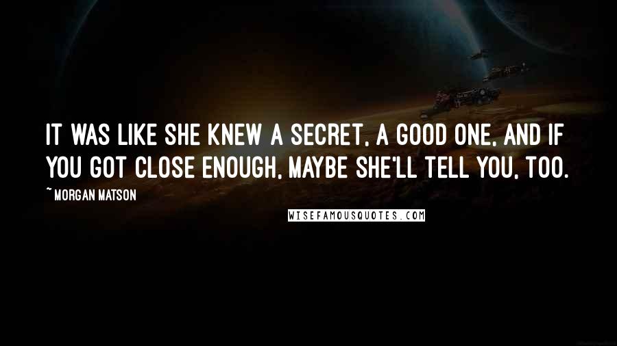 Morgan Matson Quotes: It was like she knew a secret, a good one, and if you got close enough, maybe she'll tell you, too.