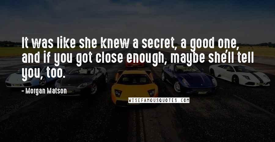 Morgan Matson Quotes: It was like she knew a secret, a good one, and if you got close enough, maybe she'll tell you, too.
