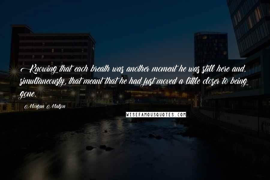 Morgan Matson Quotes: Knowing that each breath was another moment he was still here and, simultaneously, that meant that he had just moved a little closer to being gone.