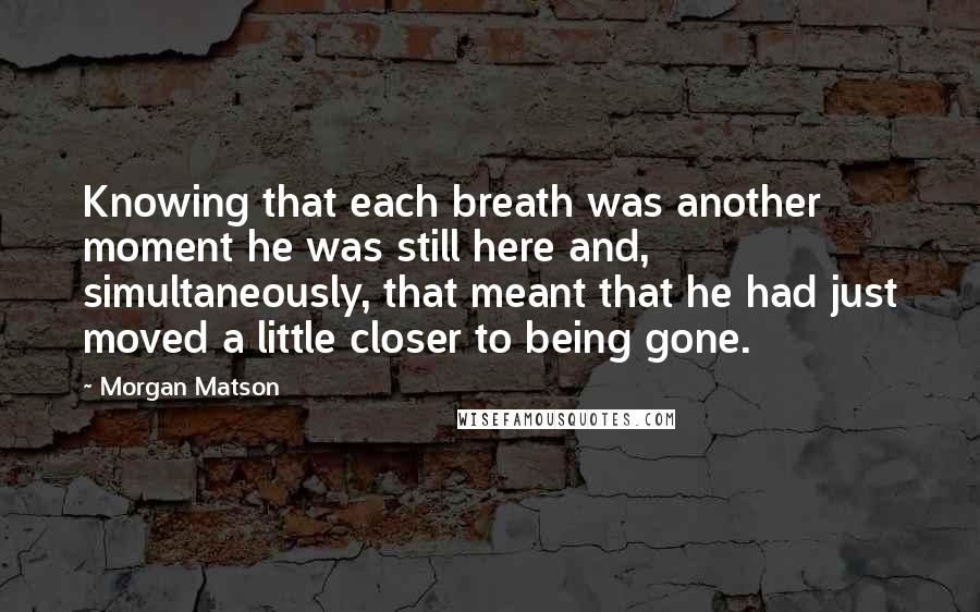 Morgan Matson Quotes: Knowing that each breath was another moment he was still here and, simultaneously, that meant that he had just moved a little closer to being gone.