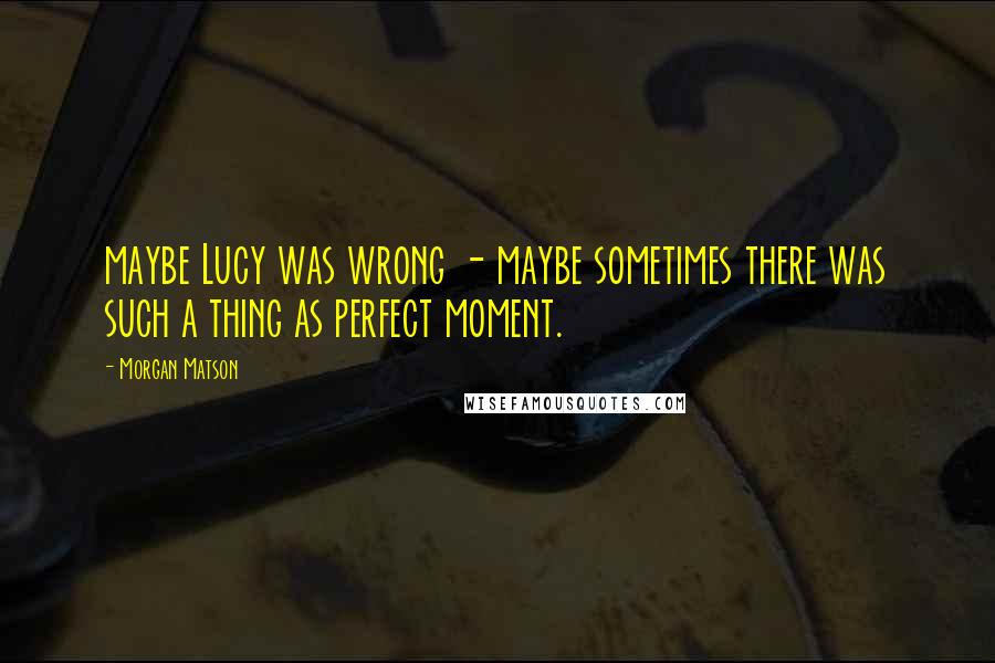 Morgan Matson Quotes: maybe Lucy was wrong - maybe sometimes there was such a thing as perfect moment.