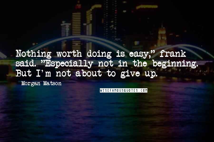 Morgan Matson Quotes: Nothing worth doing is easy," frank said. "Especially not in the beginning. But I'm not about to give up.