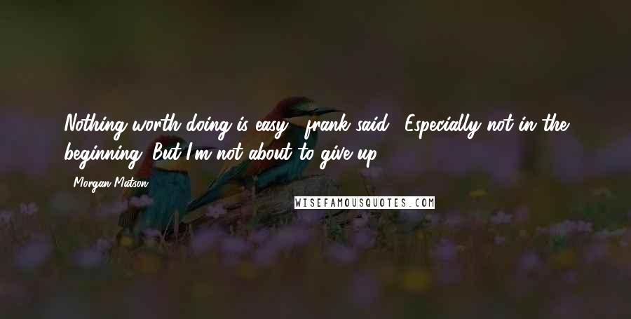 Morgan Matson Quotes: Nothing worth doing is easy," frank said. "Especially not in the beginning. But I'm not about to give up.