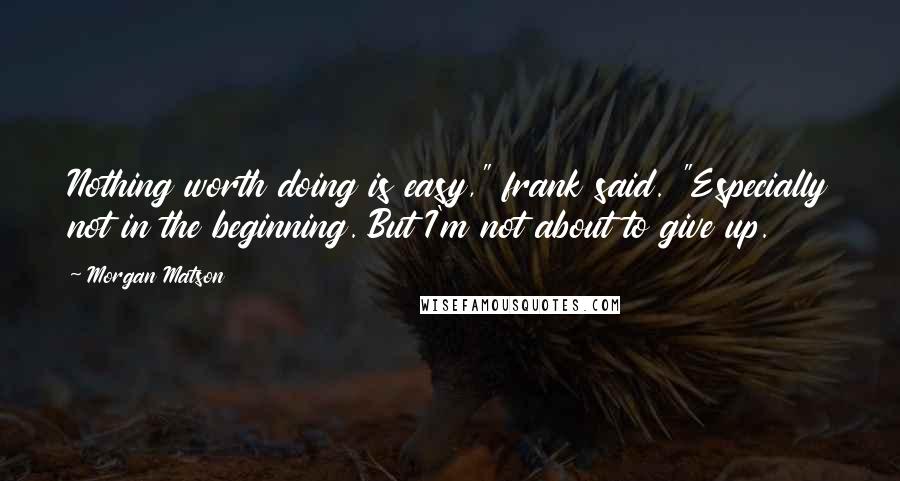 Morgan Matson Quotes: Nothing worth doing is easy," frank said. "Especially not in the beginning. But I'm not about to give up.