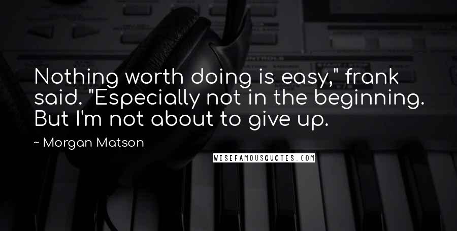 Morgan Matson Quotes: Nothing worth doing is easy," frank said. "Especially not in the beginning. But I'm not about to give up.