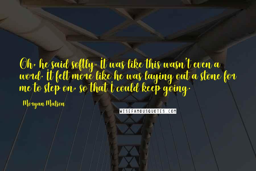 Morgan Matson Quotes: Oh, he said softly. It was like this wasn't even a word. It felt more like he was laying out a stone for me to step on, so that I could keep going.