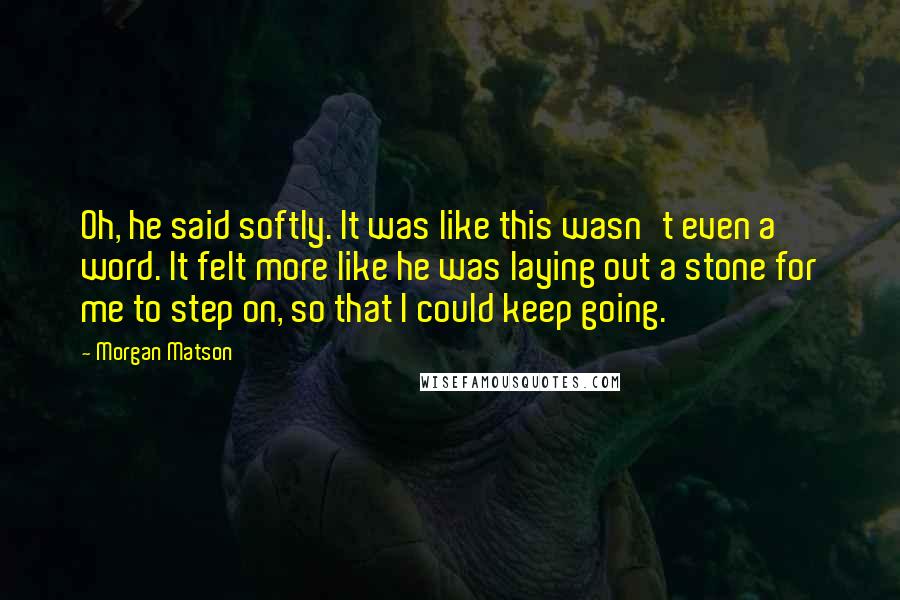 Morgan Matson Quotes: Oh, he said softly. It was like this wasn't even a word. It felt more like he was laying out a stone for me to step on, so that I could keep going.