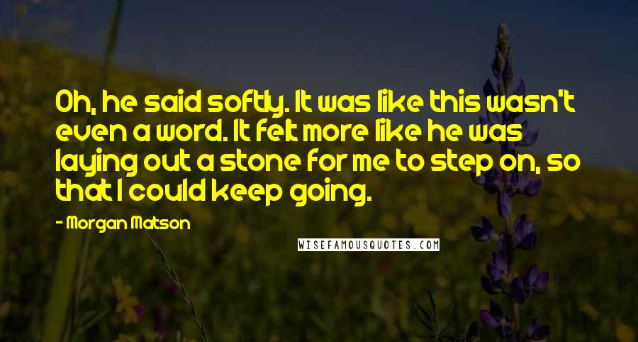 Morgan Matson Quotes: Oh, he said softly. It was like this wasn't even a word. It felt more like he was laying out a stone for me to step on, so that I could keep going.