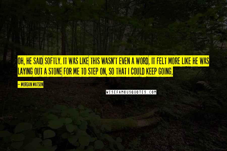 Morgan Matson Quotes: Oh, he said softly. It was like this wasn't even a word. It felt more like he was laying out a stone for me to step on, so that I could keep going.