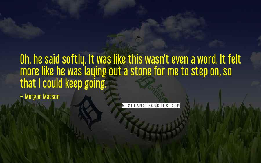 Morgan Matson Quotes: Oh, he said softly. It was like this wasn't even a word. It felt more like he was laying out a stone for me to step on, so that I could keep going.