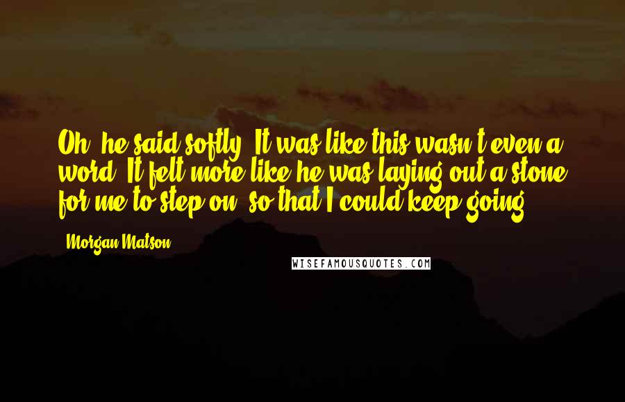 Morgan Matson Quotes: Oh, he said softly. It was like this wasn't even a word. It felt more like he was laying out a stone for me to step on, so that I could keep going.