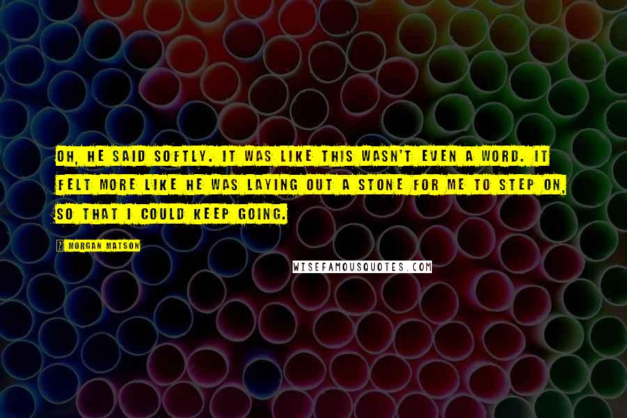 Morgan Matson Quotes: Oh, he said softly. It was like this wasn't even a word. It felt more like he was laying out a stone for me to step on, so that I could keep going.