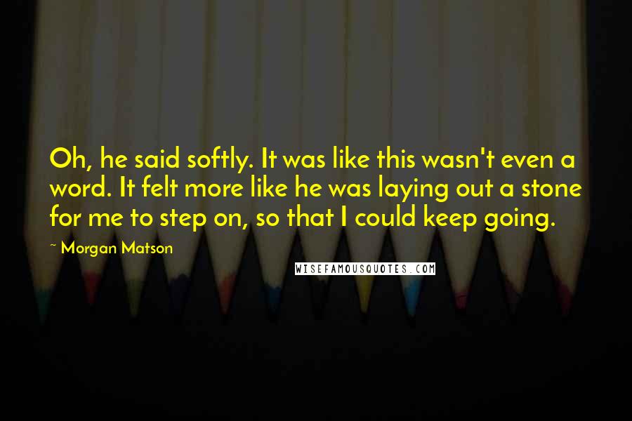 Morgan Matson Quotes: Oh, he said softly. It was like this wasn't even a word. It felt more like he was laying out a stone for me to step on, so that I could keep going.