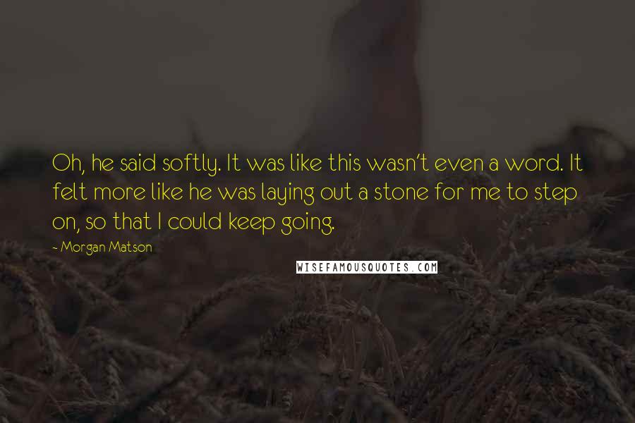 Morgan Matson Quotes: Oh, he said softly. It was like this wasn't even a word. It felt more like he was laying out a stone for me to step on, so that I could keep going.