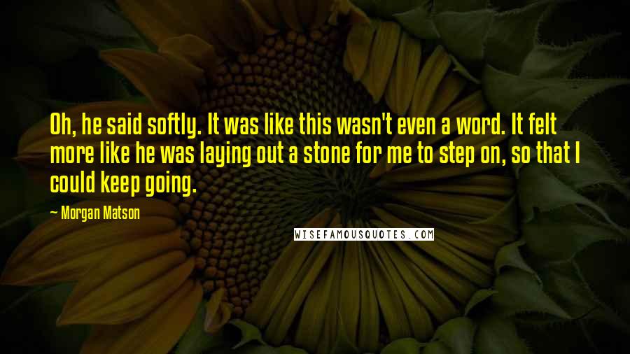 Morgan Matson Quotes: Oh, he said softly. It was like this wasn't even a word. It felt more like he was laying out a stone for me to step on, so that I could keep going.