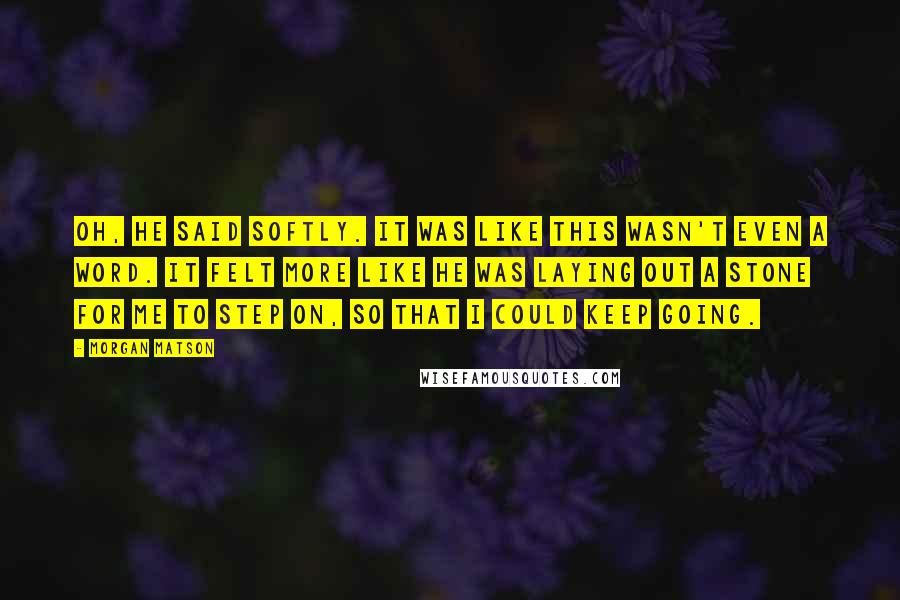 Morgan Matson Quotes: Oh, he said softly. It was like this wasn't even a word. It felt more like he was laying out a stone for me to step on, so that I could keep going.
