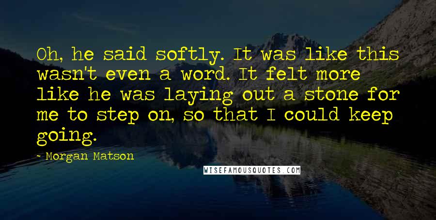 Morgan Matson Quotes: Oh, he said softly. It was like this wasn't even a word. It felt more like he was laying out a stone for me to step on, so that I could keep going.