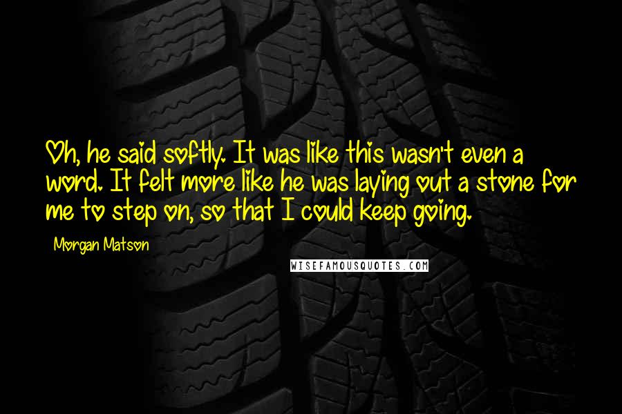 Morgan Matson Quotes: Oh, he said softly. It was like this wasn't even a word. It felt more like he was laying out a stone for me to step on, so that I could keep going.