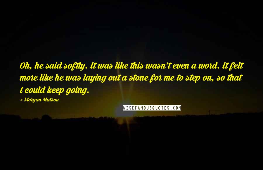 Morgan Matson Quotes: Oh, he said softly. It was like this wasn't even a word. It felt more like he was laying out a stone for me to step on, so that I could keep going.