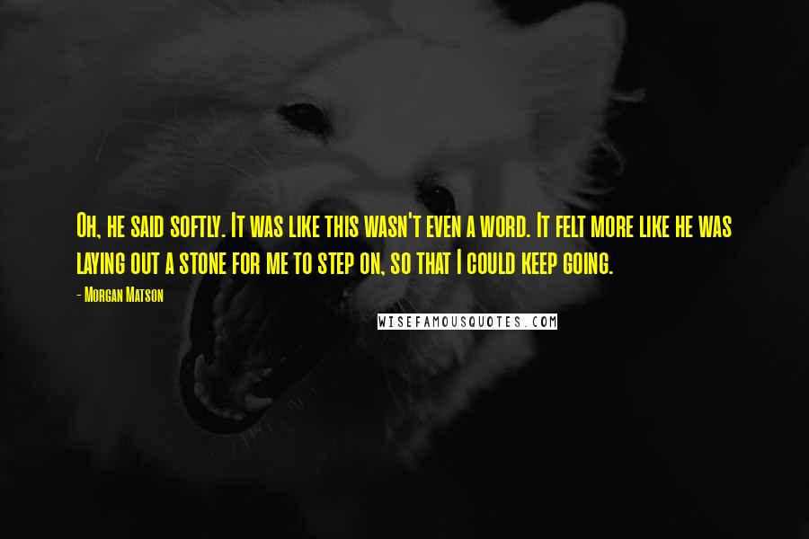 Morgan Matson Quotes: Oh, he said softly. It was like this wasn't even a word. It felt more like he was laying out a stone for me to step on, so that I could keep going.