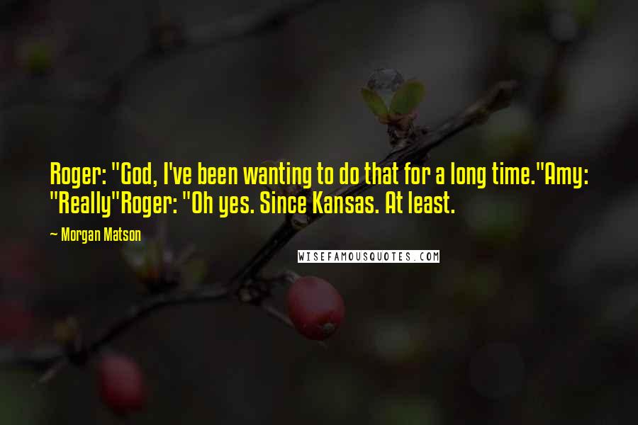 Morgan Matson Quotes: Roger: "God, I've been wanting to do that for a long time."Amy: "Really"Roger: "Oh yes. Since Kansas. At least.