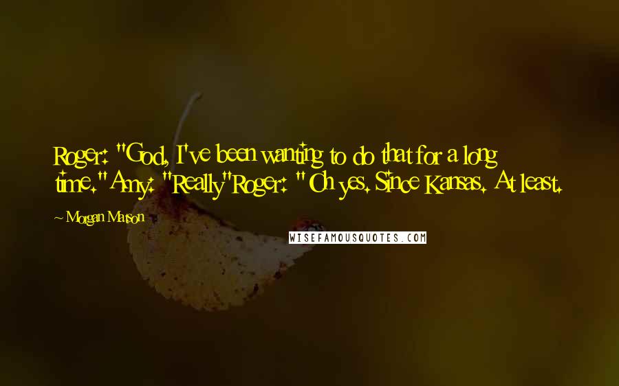 Morgan Matson Quotes: Roger: "God, I've been wanting to do that for a long time."Amy: "Really"Roger: "Oh yes. Since Kansas. At least.