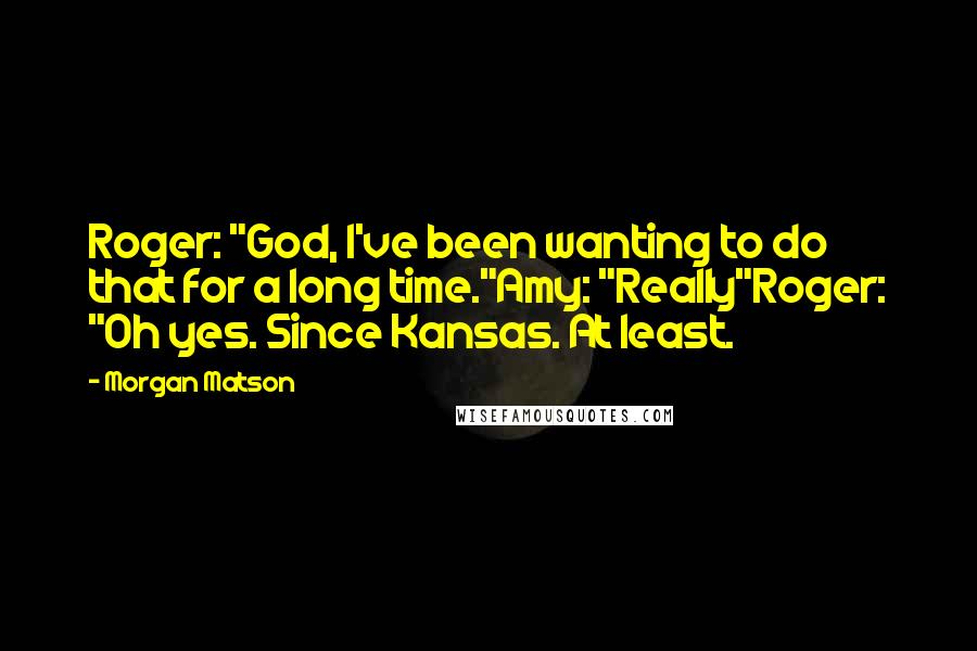 Morgan Matson Quotes: Roger: "God, I've been wanting to do that for a long time."Amy: "Really"Roger: "Oh yes. Since Kansas. At least.