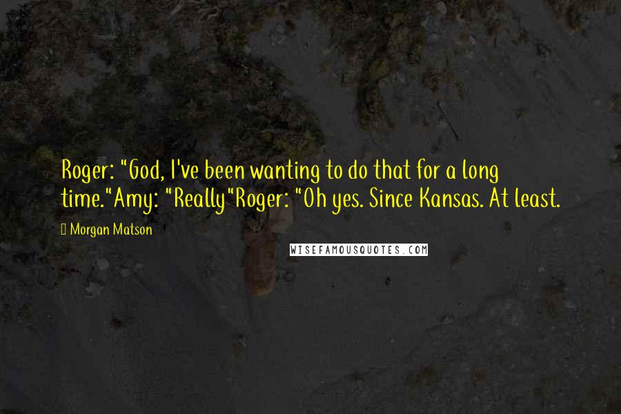 Morgan Matson Quotes: Roger: "God, I've been wanting to do that for a long time."Amy: "Really"Roger: "Oh yes. Since Kansas. At least.