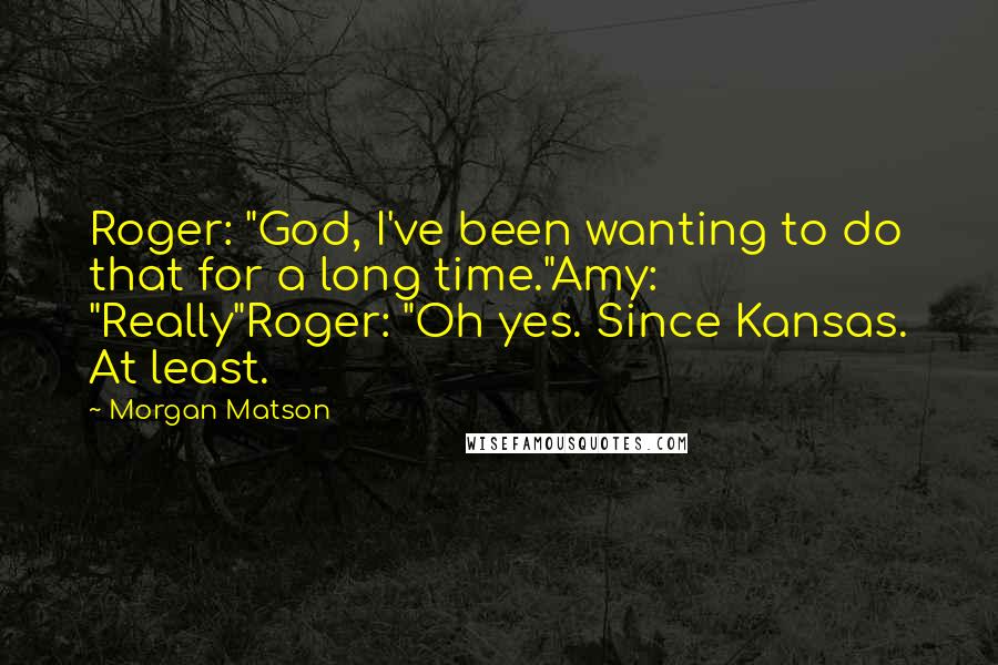 Morgan Matson Quotes: Roger: "God, I've been wanting to do that for a long time."Amy: "Really"Roger: "Oh yes. Since Kansas. At least.