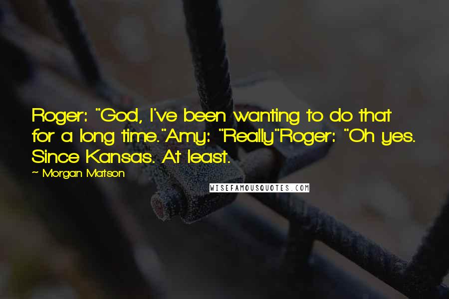 Morgan Matson Quotes: Roger: "God, I've been wanting to do that for a long time."Amy: "Really"Roger: "Oh yes. Since Kansas. At least.