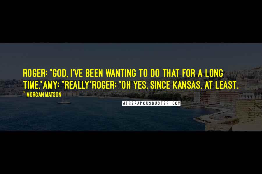 Morgan Matson Quotes: Roger: "God, I've been wanting to do that for a long time."Amy: "Really"Roger: "Oh yes. Since Kansas. At least.
