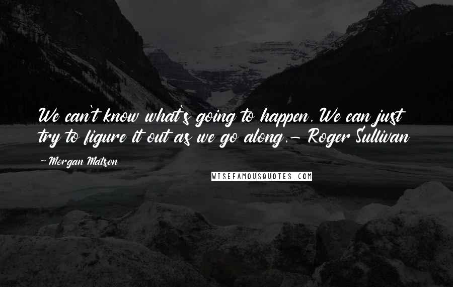 Morgan Matson Quotes: We can't know what's going to happen. We can just try to figure it out as we go along.- Roger Sullivan