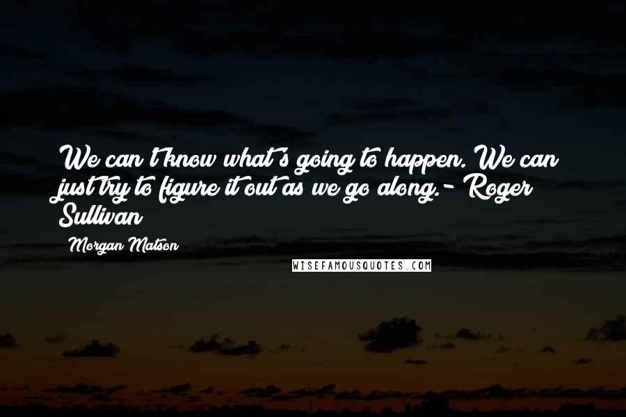 Morgan Matson Quotes: We can't know what's going to happen. We can just try to figure it out as we go along.- Roger Sullivan