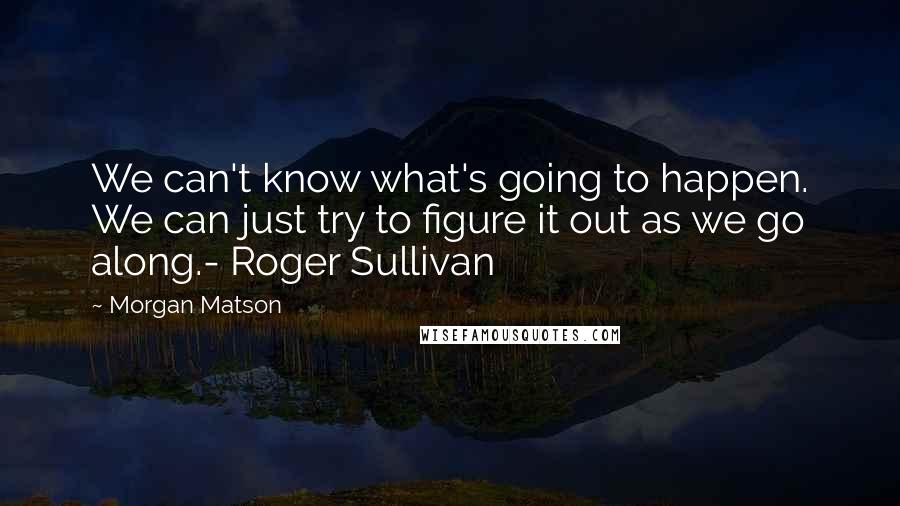 Morgan Matson Quotes: We can't know what's going to happen. We can just try to figure it out as we go along.- Roger Sullivan