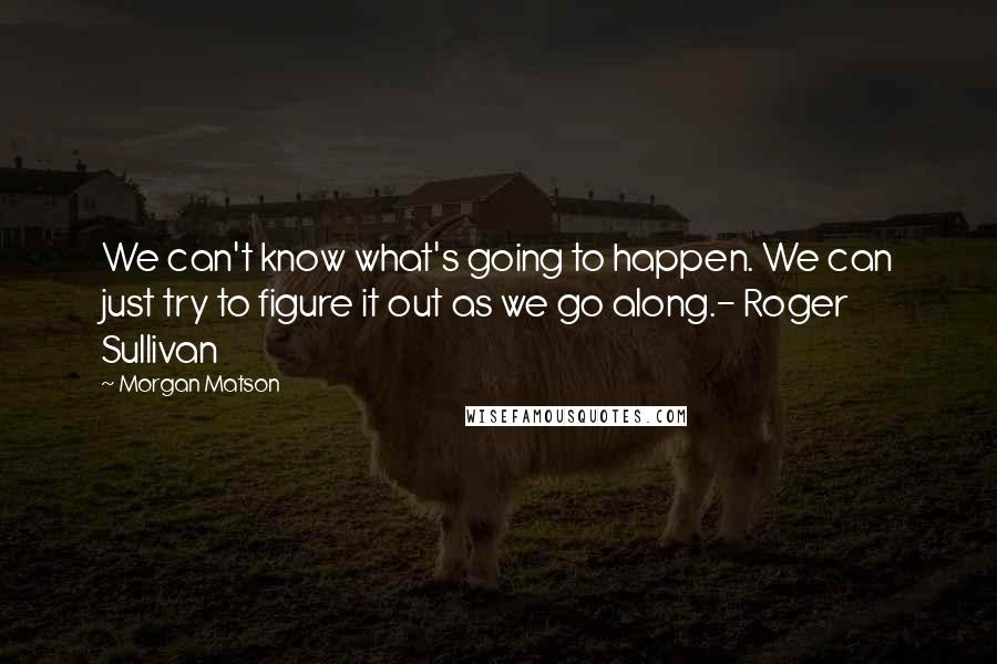Morgan Matson Quotes: We can't know what's going to happen. We can just try to figure it out as we go along.- Roger Sullivan